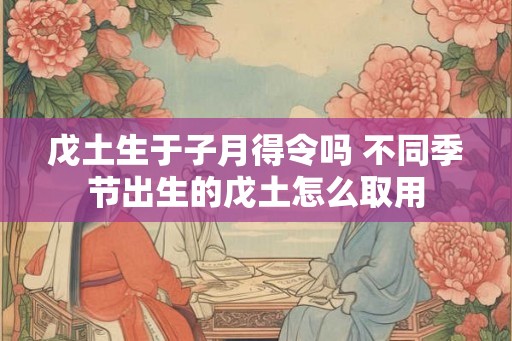 戊土生于子月得令吗 不同季节出生的戊土怎么取用