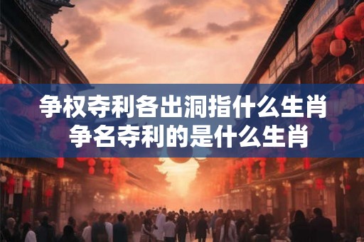 争权夺利各出洞指什么生肖  争名夺利的是什么生肖