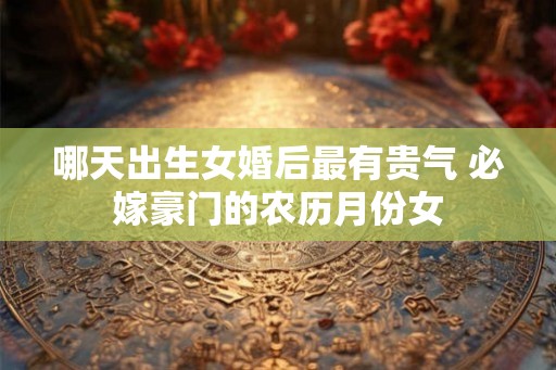 哪天出生女婚后最有贵气 必嫁豪门的农历月份女 哪天出生女婚后最有贵气 必嫁豪门的农历月份女