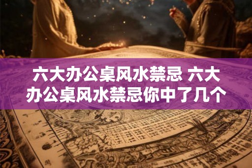 六大办公桌风水禁忌 六大办公桌风水禁忌你中了几个