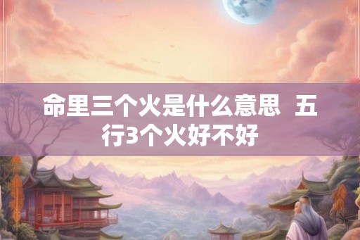 命里三个火是什么意思 五行3个火好不好 命里三个火是什么意思 五行3个火好不好
