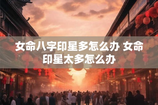 女命八字印星多怎么办 女命印星太多怎么办