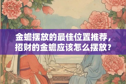 金蟾摆放的最佳位置推荐，招财的金蟾应该怎么摆放？