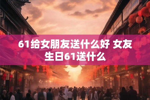 61给女朋友送什么好 女友生日61送什么