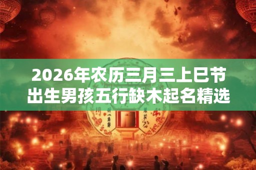 2026年农历三月三上巳节出生男孩五行缺木起名精选