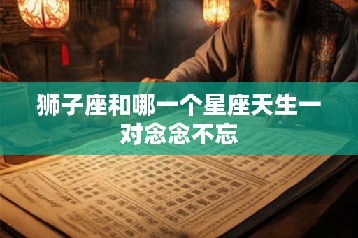 狮子座和哪一个星座天生一对念念不忘