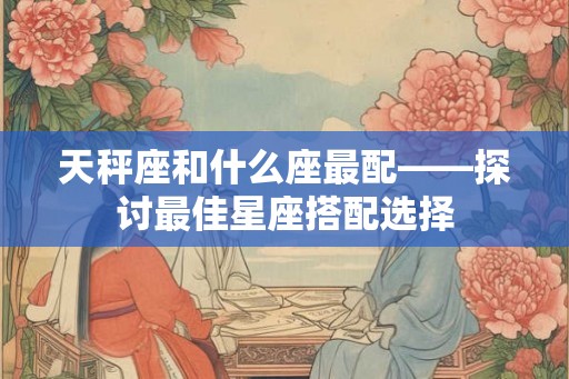 天秤座和什么座最配——探讨最佳星座搭配选择
