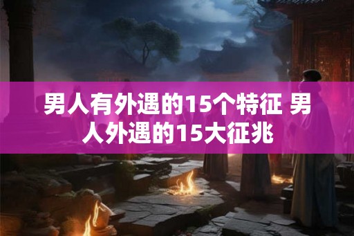 男人有外遇的15个特征 男人外遇的15大征兆 男人有外遇的15个特征 男人外遇的15大征兆