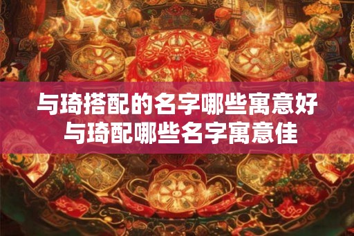 与琦搭配的名字哪些寓意好 与琦配哪些名字寓意佳 与琦搭配的名字哪些寓意好 与琦配哪些名字寓意佳
