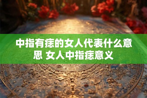中指有痣的女人代表什么意思 女人中指痣意义