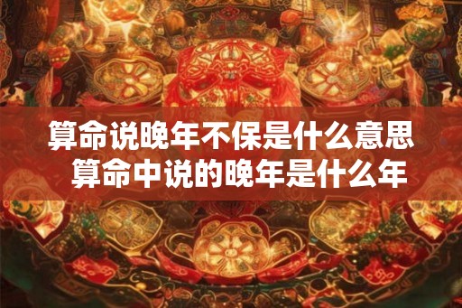 算命说晚年不保是什么意思  算命中说的晚年是什么年龄