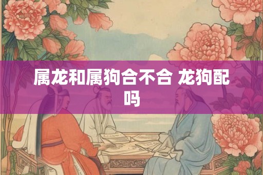 属龙和属狗合不合 龙狗配吗