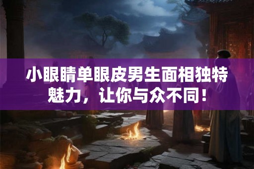 小眼睛单眼皮男生面相独特魅力，让你与众不同！