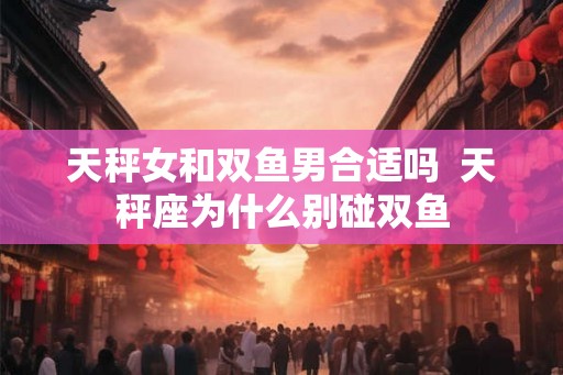 天秤女和双鱼男合适吗  天秤座为什么别碰双鱼
