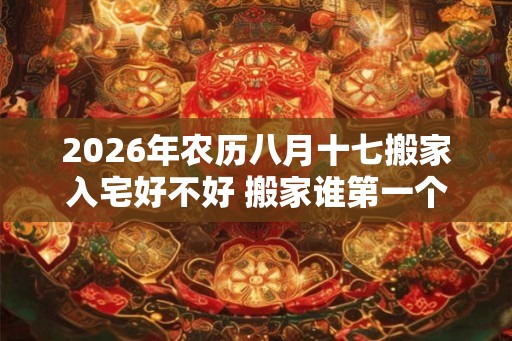 2026年农历八月十七搬家入宅好不好 搬家谁第一个进门 2026年农历八月十七搬家入宅好不好 搬家谁第一个进门
