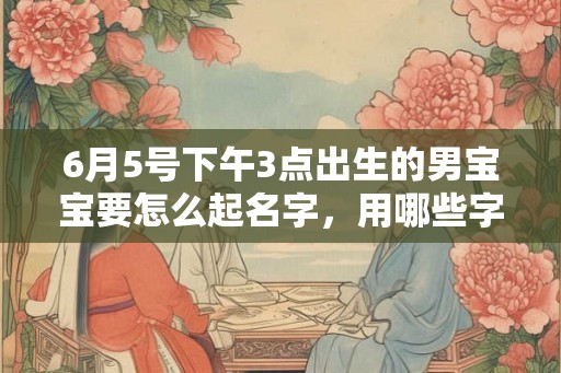 6月5号下午3点出生的男宝宝要怎么起名字,用哪些字好 6月5号下午3点出生的男宝宝要怎么起名字,用哪些字好