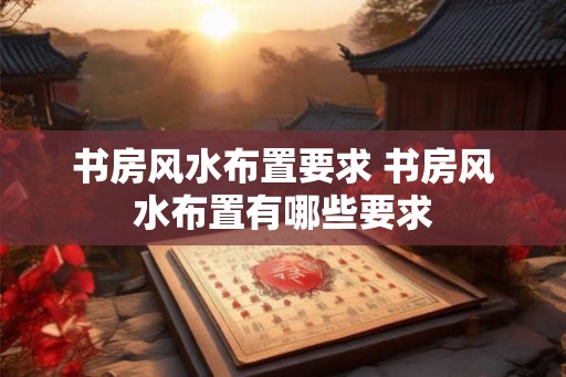 书房风水布置要求 书房风水布置有哪些要求