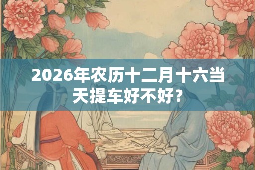 2026年农历十二月十六当天提车好不好? 2026年农历十二月十六当天提车好不好?