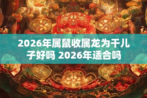 2026年属鼠收属龙为干儿子好吗 2026年适合吗