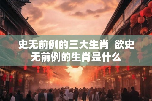 史无前例的三大生肖  欲史无前例的生肖是什么