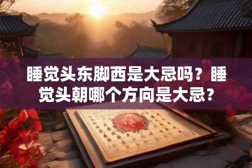 睡觉头东脚西是大忌吗?睡觉头朝哪个方向是大忌? 睡觉头东脚西是大忌吗?睡觉头朝哪个方向是大忌?
