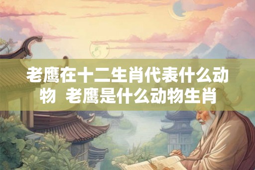 老鹰在十二生肖代表什么动物  老鹰是什么动物生肖