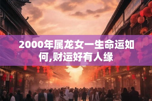 2000年属龙女一生命运如何,财运好有人缘 2000年属龙女一生命运如何,财运好有人缘