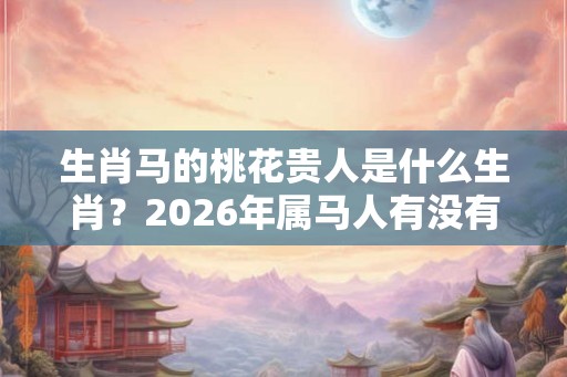 生肖马的桃花贵人是什么生肖？2026年属马人有没有桃花运？