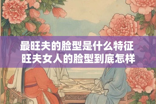 最旺夫的脸型是什么特征 旺夫女人的脸型到底怎样