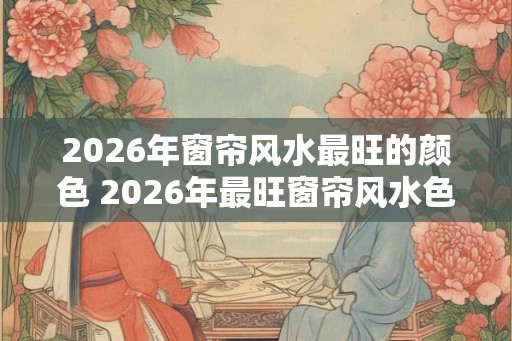 2026年窗帘风水最旺的颜色 2026年最旺窗帘风水色