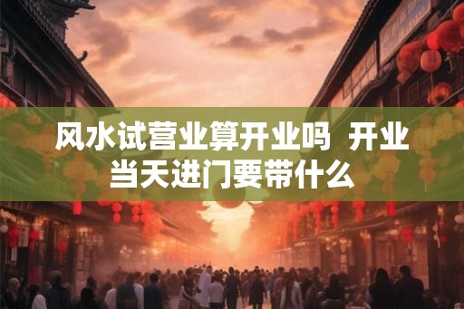 风水试营业算开业吗  开业当天进门要带什么