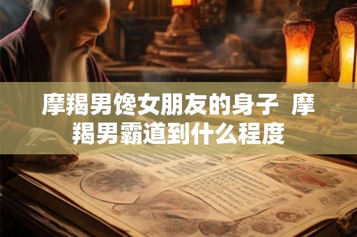摩羯男馋女朋友的身子  摩羯男霸道到什么程度