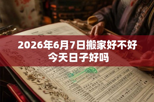 2026年6月7日搬家好不好 今天日子好吗 2026年6月7日搬家好不好 今天日子好吗