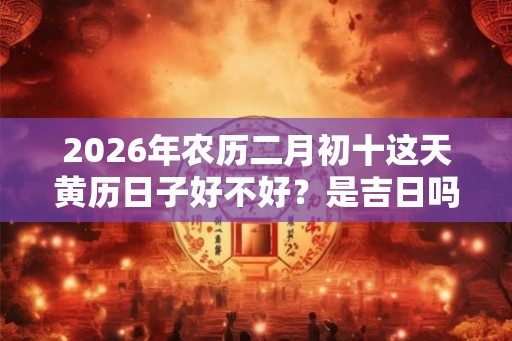 2026年农历二月初十这天黄历日子好不好？是吉日吗？