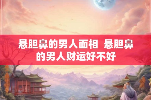 悬胆鼻的男人面相 悬胆鼻的男人财运好不好 悬胆鼻的男人面相 悬胆鼻的男人财运好不好