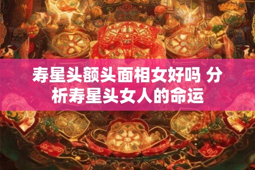 寿星头额头面相女好吗 分析寿星头女人的命运