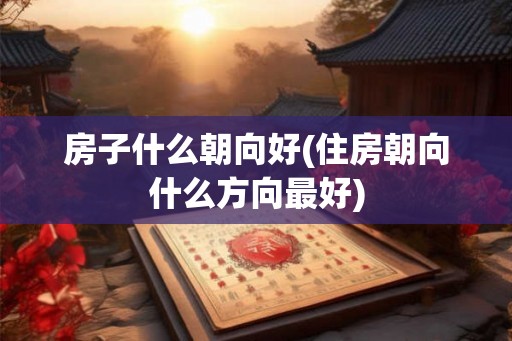 房子什么朝向好(住房朝向什么方向最好)