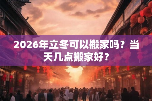 2026年立冬可以搬家吗?当天几点搬家好? 2026年立冬可以搬家吗?当天几点搬家好?