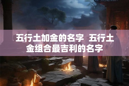 五行土加金的名字 五行土金组合最吉利的名字 五行土加金的名字 五行土金组合最吉利的名字