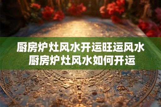 厨房炉灶风水开运旺运风水 厨房炉灶风水如何开运