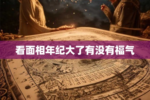 看面相年纪大了有没有福气 看面相年纪大了有没有福气
