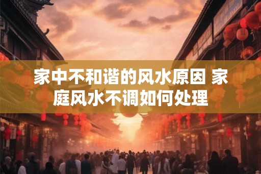 家中不和谐的风水原因 家庭风水不调如何处理