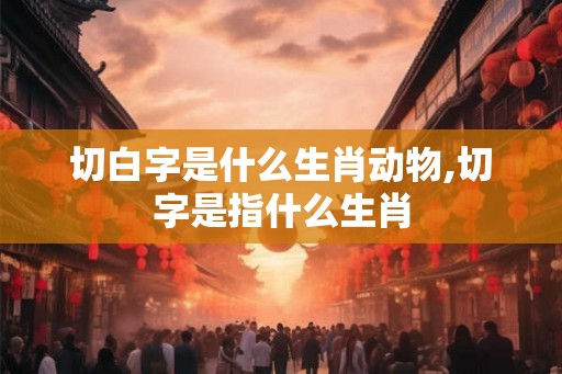 切白字是什么生肖动物,切字是指什么生肖 切白字是什么生肖动物,切字是指什么生肖