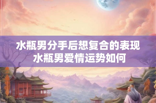 水瓶男分手后想复合的表现 水瓶男爱情运势如何 水瓶男分手后想复合的表现 水瓶男爱情运势如何