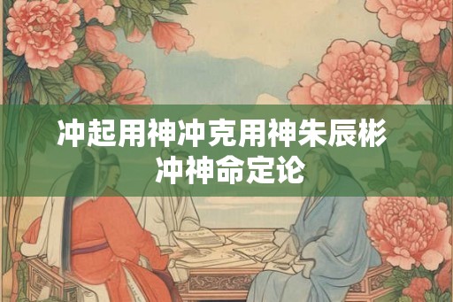 冲起用神冲克用神朱辰彬  冲神命定论