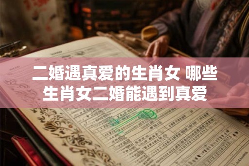 二婚遇真爱的生肖女 哪些生肖女二婚能遇到真爱