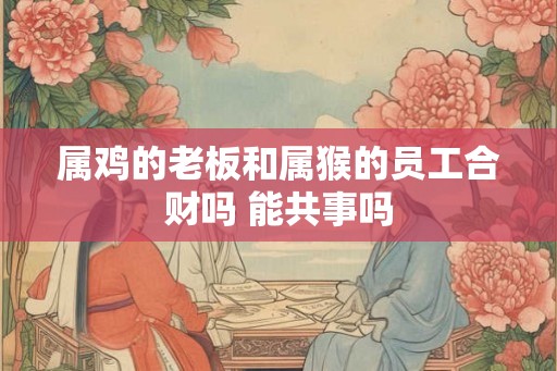 属鸡的老板和属猴的员工合财吗 能共事吗