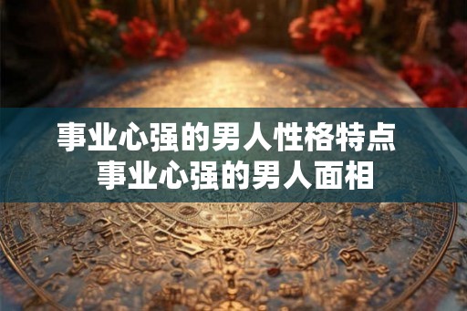 事业心强的男人性格特点  事业心强的男人面相