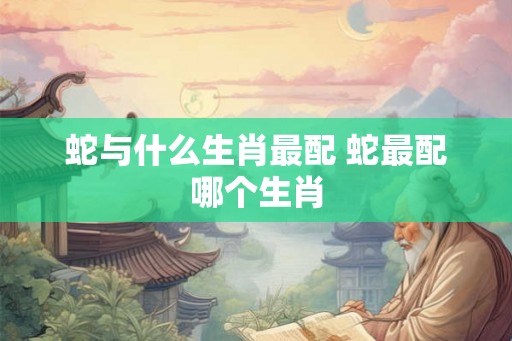 蛇与什么生肖最配 蛇最配哪个生肖