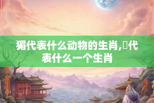 猸代表什么动物的生肖,杻代表什么一个生肖